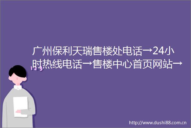 广州保利天瑞售楼处电话→24小时热线电话→售楼中心首页网站→楼盘百科详情
