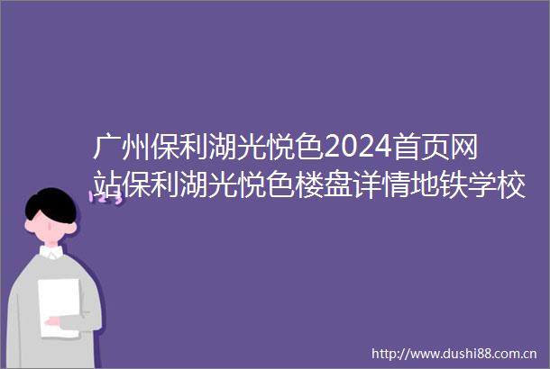 广州保利湖光悦色2024首页网站保利湖光悦色楼盘详情地铁学校最新房价