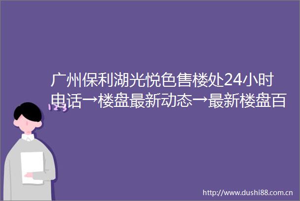 广州保利湖光悦色售楼处24小时电话→楼盘最新动态→最新楼盘百科详情