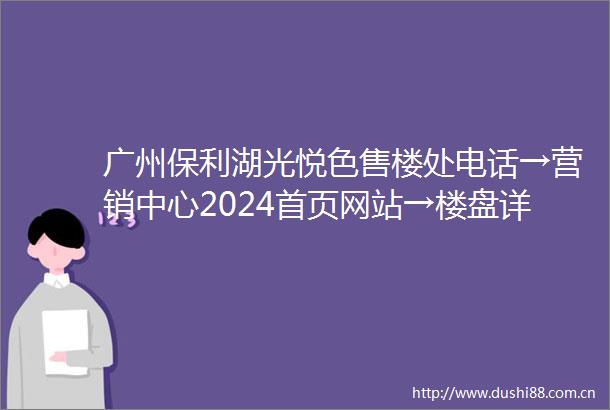 广州保利湖光悦色售楼处电话→营销中心2024首页网站→楼盘详情→24小时电话