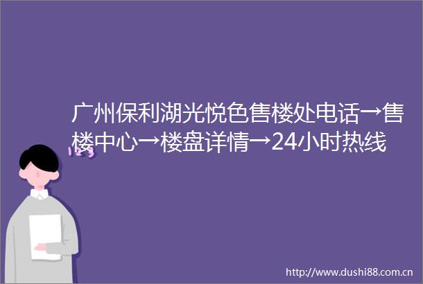 广州保利湖光悦色售楼处电话→售楼中心→楼盘详情→24小时热线电话