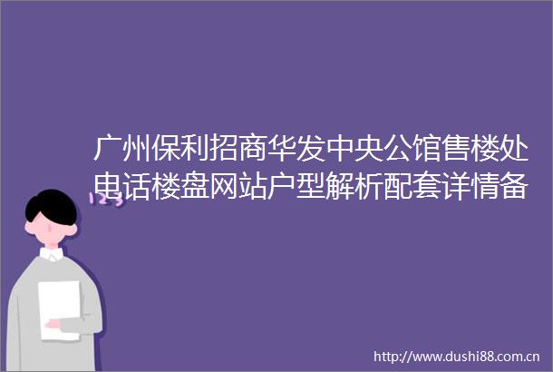 广州保利招商华发中央公馆售楼处电话楼盘网站户型解析配套详情备案价