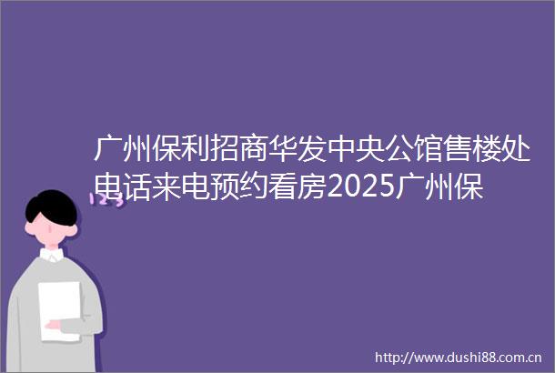 广州保利招商华发中央公馆售楼处电话来电预约看房2025广州保利招商华发中央公馆营销中心楼盘详情2025最新房价详情解析