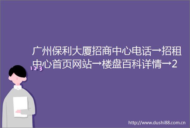 广州保利大厦招商中心电话→招租中心首页网站→楼盘百科详情→24小时热线电话