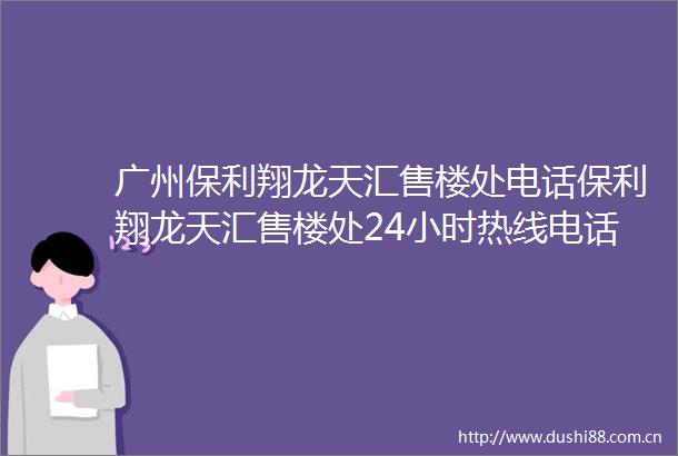 广州保利翔龙天汇售楼处电话保利翔龙天汇售楼处24小时热线电话营销中心电话