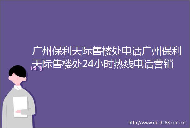 广州保利天际售楼处电话广州保利天际售楼处24小时热线电话营销中心电话