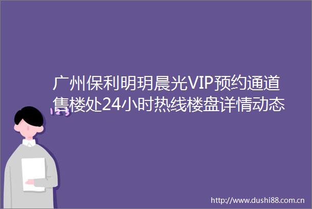 广州保利明玥晨光VIP预约通道售楼处24小时热线楼盘详情动态