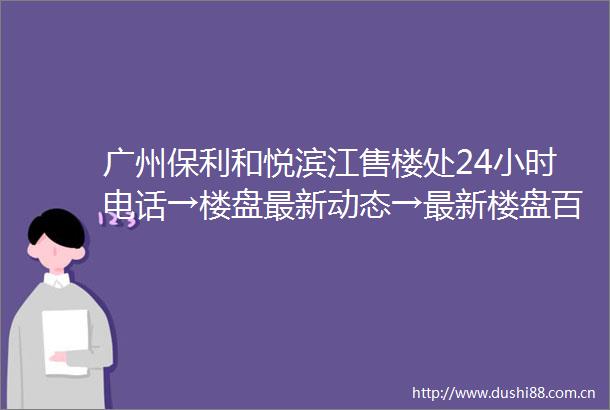 广州保利和悦滨江售楼处24小时电话→楼盘最新动态→最新楼盘百科详情