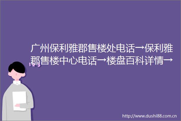广州保利雅郡售楼处电话→保利雅郡售楼中心电话→楼盘百科详情→首页网站