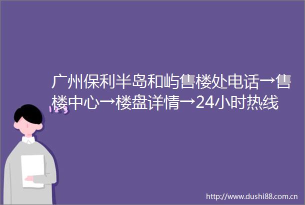 广州保利半岛和屿售楼处电话→售楼中心→楼盘详情→24小时热线电话