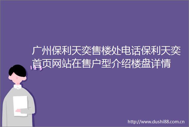 广州保利天奕售楼处电话保利天奕首页网站在售户型介绍楼盘详情