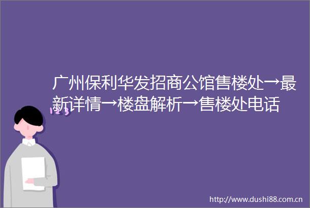 广州保利华发招商公馆售楼处→最新详情→楼盘解析→售楼处电话