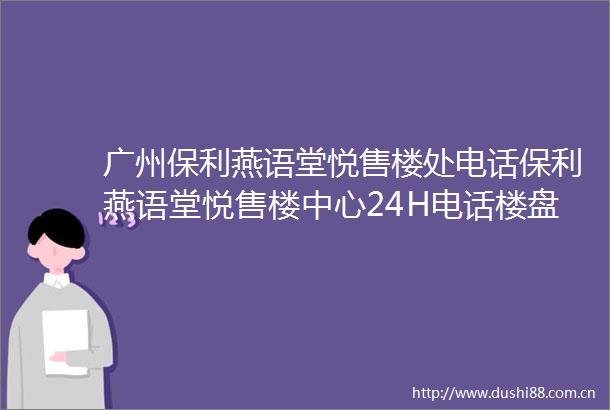 广州保利燕语堂悦售楼处电话保利燕语堂悦售楼中心24H电话楼盘详情欢迎您
