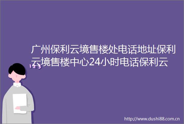 广州保利云境售楼处电话地址保利云境售楼中心24小时电话保利云境首页网站
