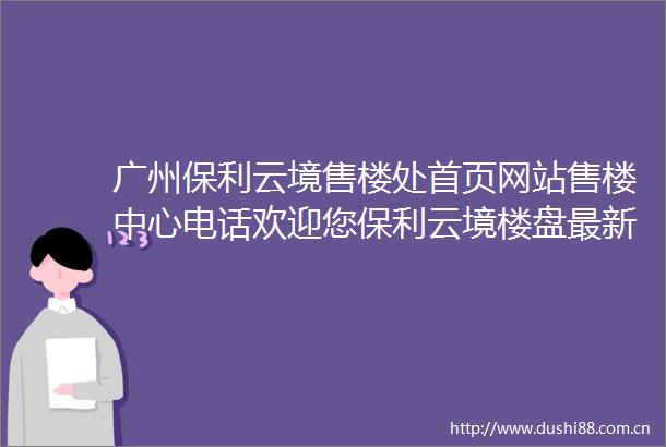 广州保利云境售楼处首页网站售楼中心电话欢迎您保利云境楼盘最新详情