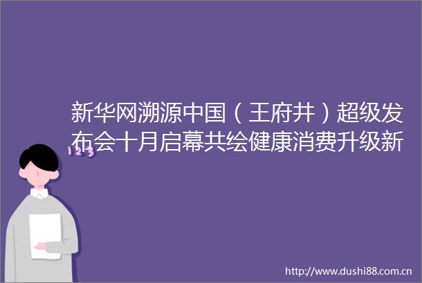 新华网溯源（王府井）超级发布会十月启幕共绘健康消费升级新篇章