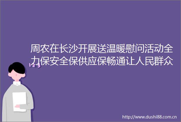 周农在长沙开展送温暖慰问活动全力保安全保供应保畅通让群众欢度平安祥和春节