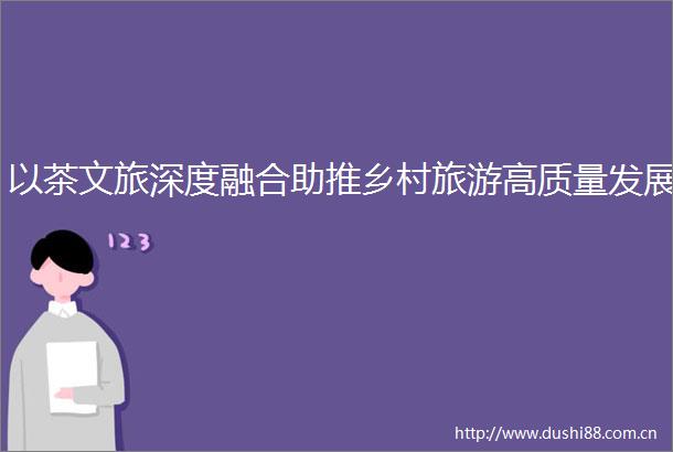 以茶文旅深度融合助推乡村旅游高质量发展