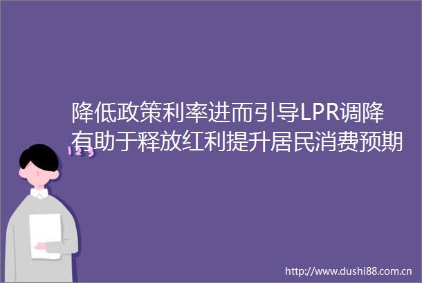 降低政策利率进而引导LPR调降有助于释放红利提升居民消费预期