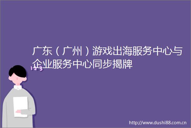 广东（广州）游戏出海服务中心与企业服务中心同步揭牌