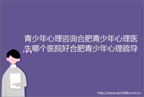 青少年心理咨询合肥青少年心理医生哪个医院好合肥青少年心理疏导医院