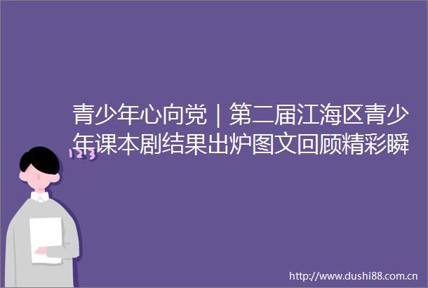 青少年心向党｜第二届江海区青少年课本剧结果出炉图文回顾精彩瞬间