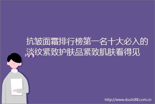 抗皱面霜排行榜第一名十大必入的淡纹紧致护肤品紧致肌肤看得见