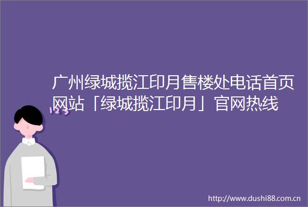 广州绿城揽江印月售楼处电话首页网站「绿城揽江印月」官网热线