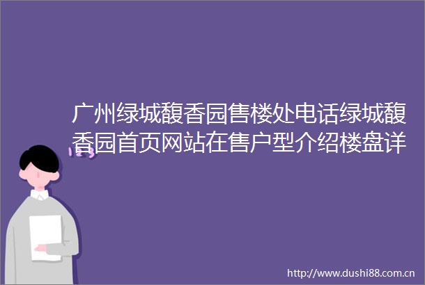 广州绿城馥香园售楼处电话绿城馥香园首页网站在售户型介绍楼盘详情