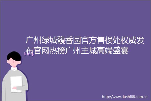 广州绿城馥香园官方售楼处权威发布官网热榜广州主城高端盛宴