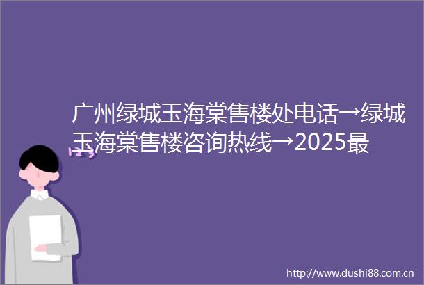 广州绿城玉海棠售楼处电话→绿城玉海棠售楼咨询热线→2025最新首页网站→绿城玉海棠楼盘首页网站→24小时热线电话