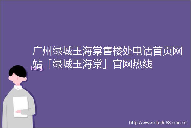 广州绿城玉海棠售楼处电话首页网站「绿城玉海棠」官网热线