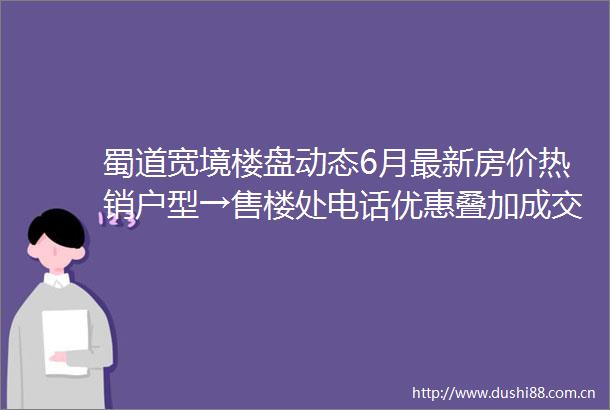 蜀道宽境楼盘动态6月最新房价热销户型→售楼处电话优惠叠加成交分析