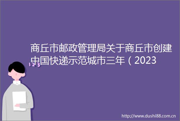 商丘市邮政管理局关于商丘市创建快递示范城市三年（20232025年）实施方案（征求意见稿）公开征求意见的公告