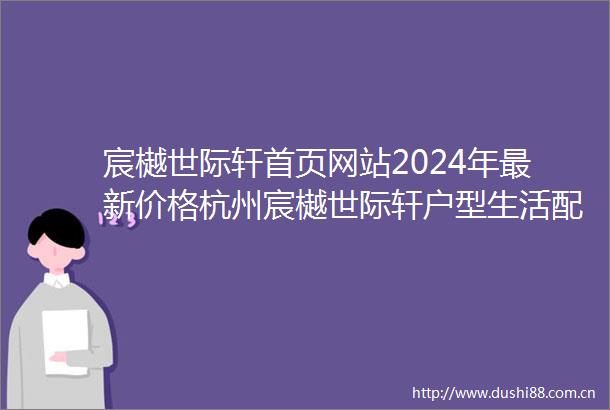 宸樾世际轩首页网站2024年最新价格杭州宸樾世际轩户型生活配套楼盘地址
