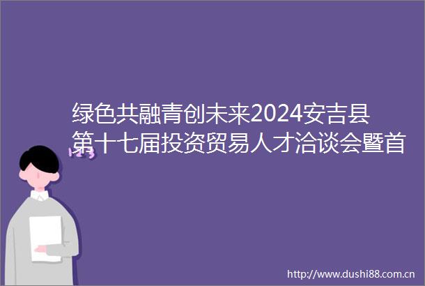 绿色共融青创未来2024安吉县第十七届投资贸易人才洽谈会暨首届青年入乡发展大会举行