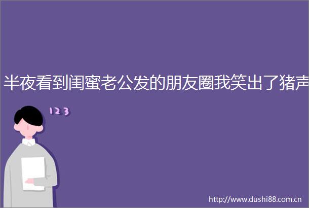 半夜看到闺蜜老公发的朋友圈我笑出了猪声