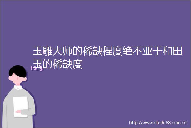 玉雕大师的稀缺程度绝不亚于和田玉的稀缺度
