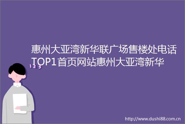 惠州大亚湾新华联广场售楼处电话TOP1首页网站惠州大亚湾新华联广场售楼中心欢迎您→楼盘百科详情户型配套