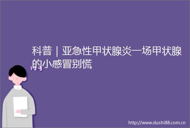 科普｜亚急性甲状腺炎一场甲状腺的小感冒别慌