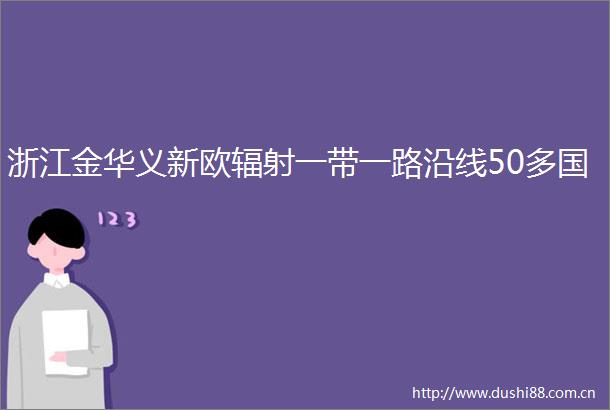 浙江金华义新欧辐射一带一路沿线50多国