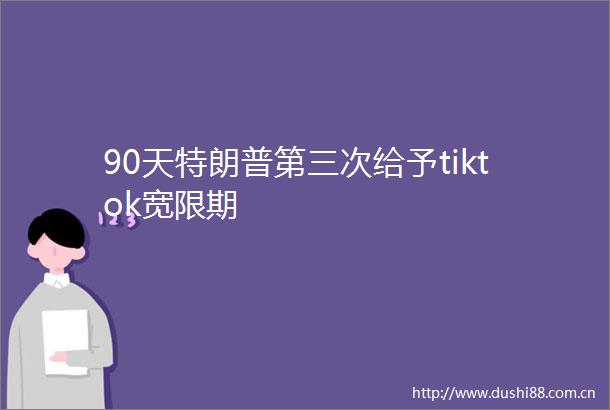 90天特朗普第三次给予tiktok宽限期