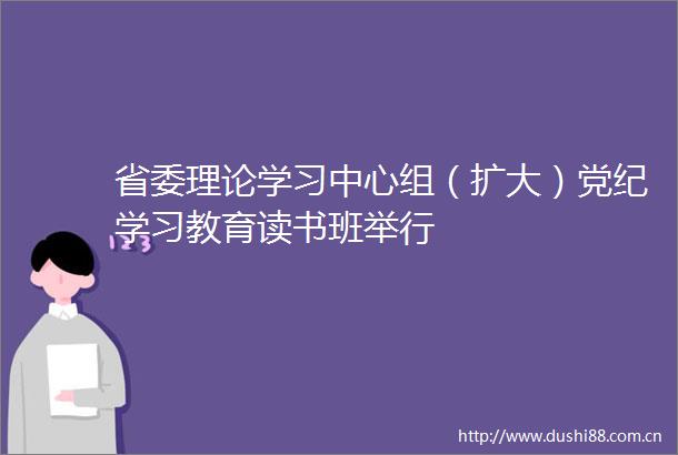 省委理论学习中心组（扩大）党纪学习教育读书班举行
