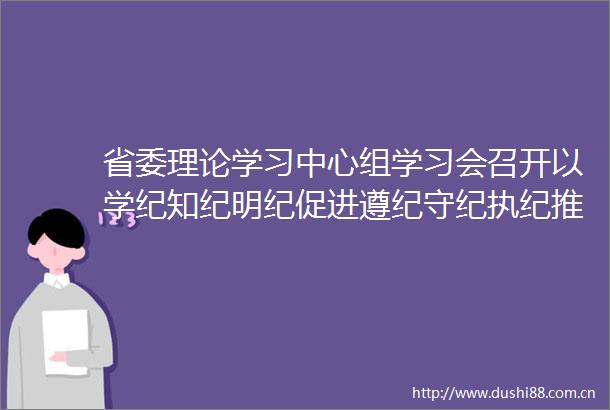 省委理论学习中心组学习会召开以学纪知纪明纪促进遵纪守纪执纪推动党纪学习教育取得实实在在的成效