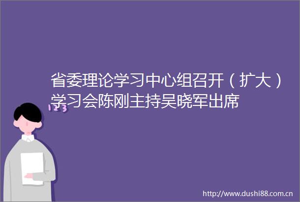 省委理论学习中心组召开（扩大）学习会陈刚主持吴晓军出席
