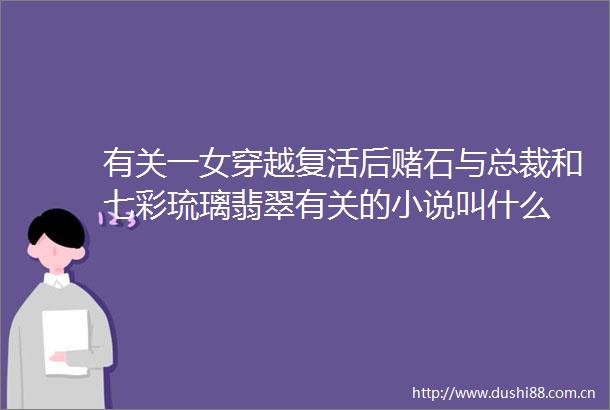 有关一女穿越复活后赌石与总裁和七彩琉璃翡翠有关的小说叫什么