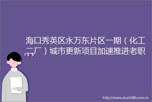 海口秀英区永万东片区一期（化工二厂）城市更新项目加速推进老职工喜盼新居圆梦