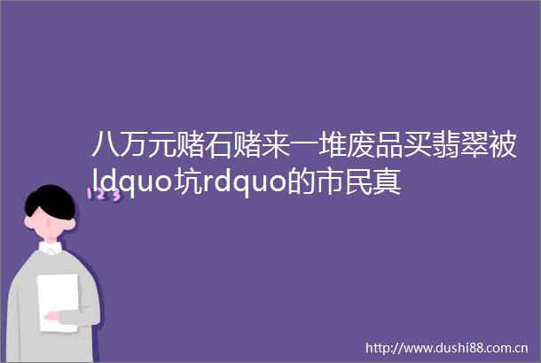 八万元赌石赌来一堆废品买翡翠被ldquo坑rdquo的市民真不少