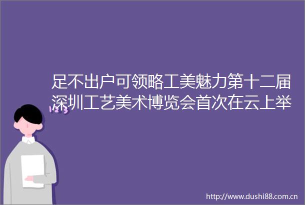 足不出户可领略工美魅力第十二届深圳工艺美术博览会首次在云上举办