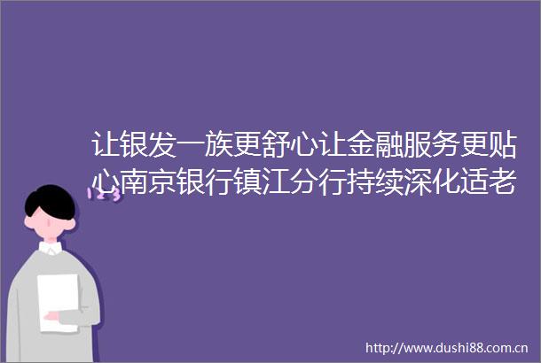 让银发一族更舒心让金融服务更贴心南京银行镇江分行持续深化适老化服务体系建设